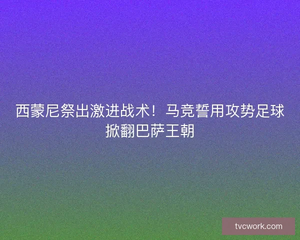 西蒙尼祭出激进战术！马竞誓用攻势足球掀翻巴萨王朝