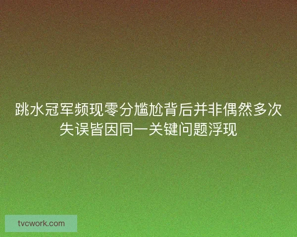 跳水冠军频现零分尴尬背后并非偶然多次失误皆因同一关键问题浮现