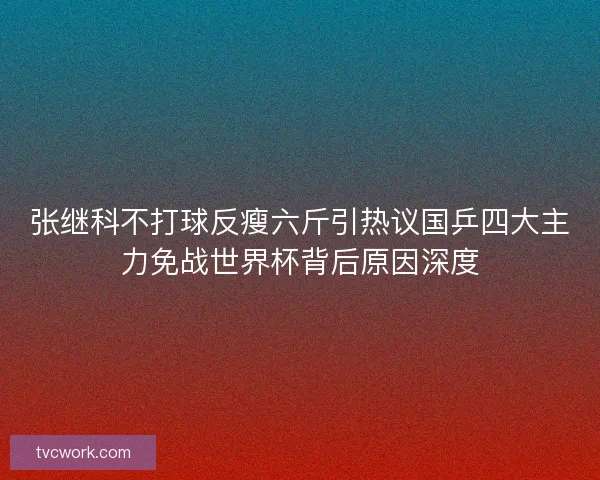 张继科不打球反瘦六斤引热议国乒四大主力免战世界杯背后原因深度